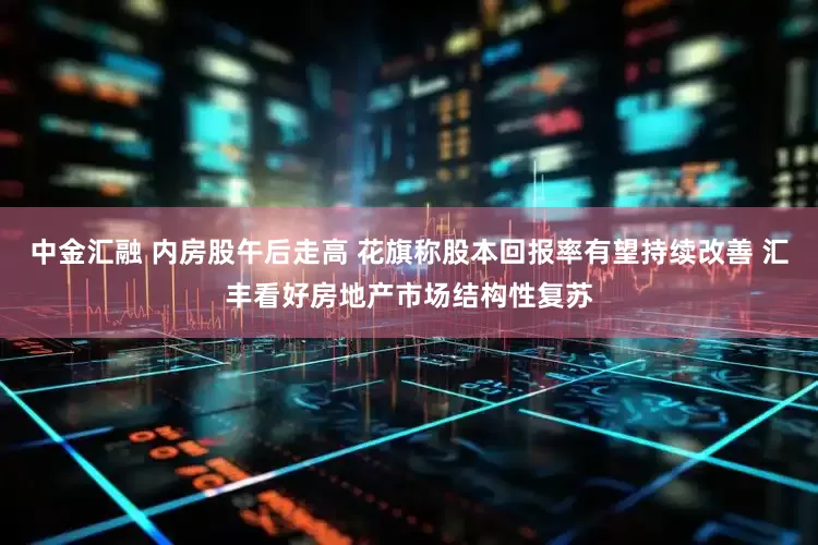 中金汇融 内房股午后走高 花旗称股本回报率有望持续改善 汇丰看好房地产市场结构性复苏