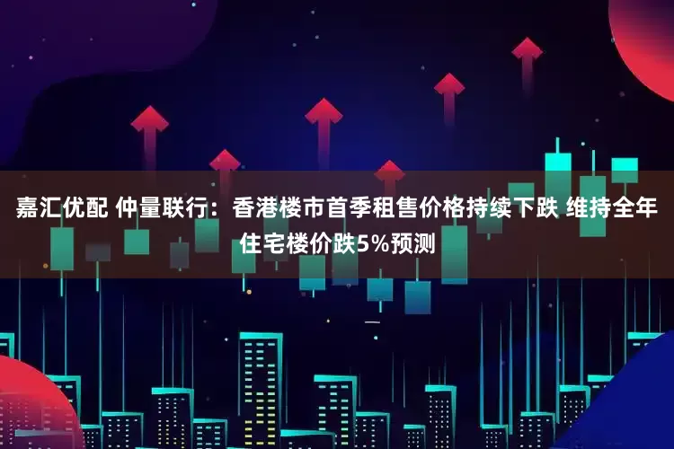 嘉汇优配 仲量联行：香港楼市首季租售价格持续下跌 维持全年住宅楼价跌5%预测