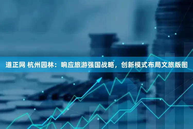 道正网 杭州园林：响应旅游强国战略，创新模式布局文旅版图