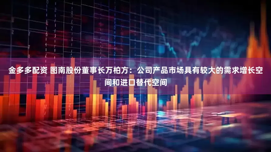 金多多配资 图南股份董事长万柏方：公司产品市场具有较大的需求增长空间和进口替代空间