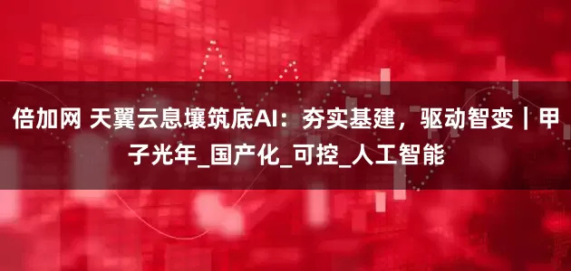 倍加网 天翼云息壤筑底AI：夯实基建，驱动智变｜甲子光年_国产化_可控_人工智能