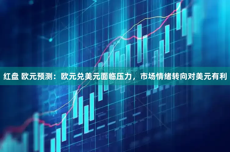 红盘 欧元预测：欧元兑美元面临压力，市场情绪转向对美元有利