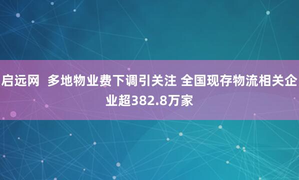 启远网  多地物业费下调引关注 全国现存物流相关企业超382.8万家