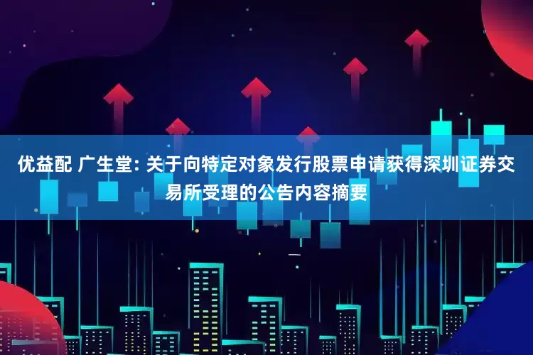 优益配 广生堂: 关于向特定对象发行股票申请获得深圳证券交易所受理的公告内容摘要