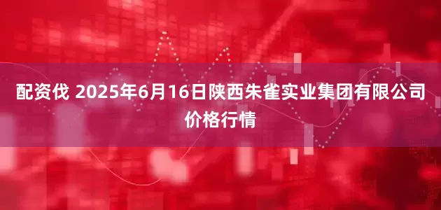 配资伐 2025年6月16日陕西朱雀实业集团有限公司价格行情