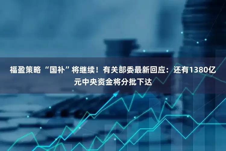 福盈策略 “国补”将继续！有关部委最新回应：还有1380亿元中央资金将分批下达