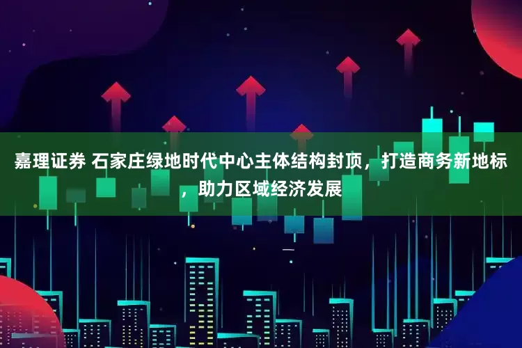 嘉理证券 石家庄绿地时代中心主体结构封顶，打造商务新地标，助力区域经济发展