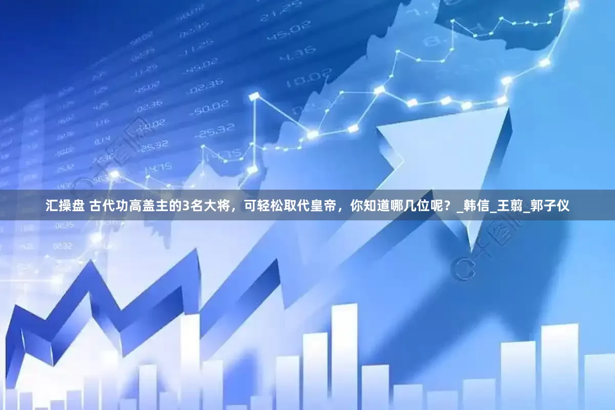 汇操盘 古代功高盖主的3名大将，可轻松取代皇帝，你知道哪几位呢？_韩信_王翦_郭子仪