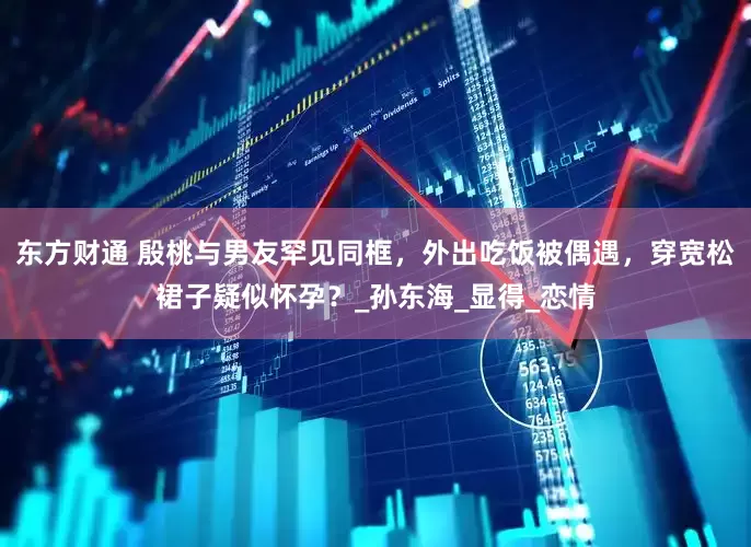 东方财通 殷桃与男友罕见同框，外出吃饭被偶遇，穿宽松裙子疑似怀孕？_孙东海_显得_恋情