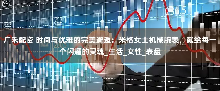 广禾配资 时间与优雅的完美邂逅：米格女士机械腕表，献给每一个闪耀的灵魂_生活_女性_表盘