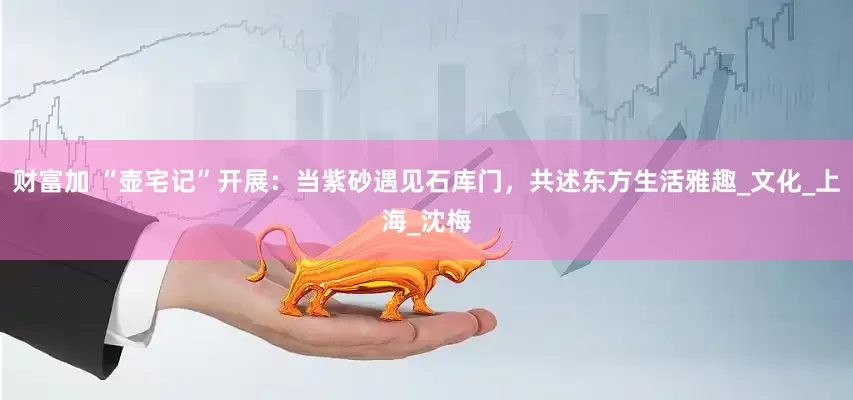 财富加 “壶宅记”开展：当紫砂遇见石库门，共述东方生活雅趣_文化_上海_沈梅