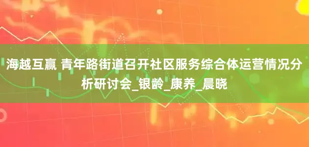 海越互赢 青年路街道召开社区服务综合体运营情况分析研讨会_银龄_康养_晨晓
