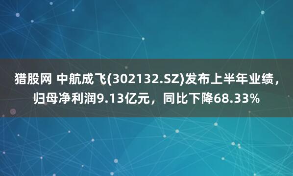 猎股网 中航成飞(302132.SZ)发布上半年业绩，归母净利润9.13亿元，同比下降68.33%