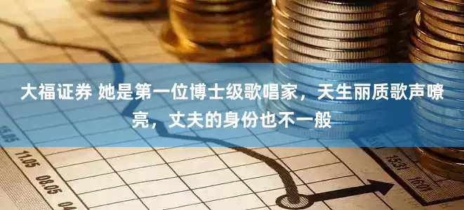 大福证券 她是第一位博士级歌唱家，天生丽质歌声嘹亮，丈夫的身份也不一般