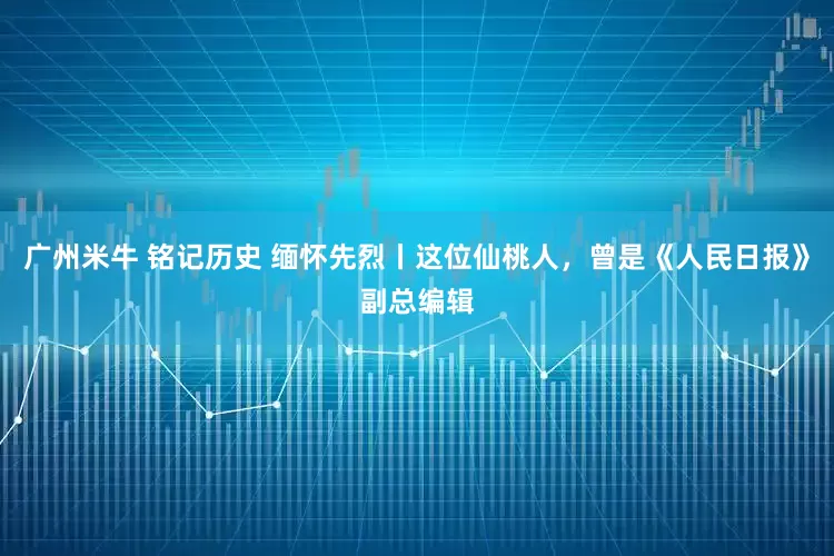 广州米牛 铭记历史 缅怀先烈丨这位仙桃人，曾是《人民日报》副总编辑