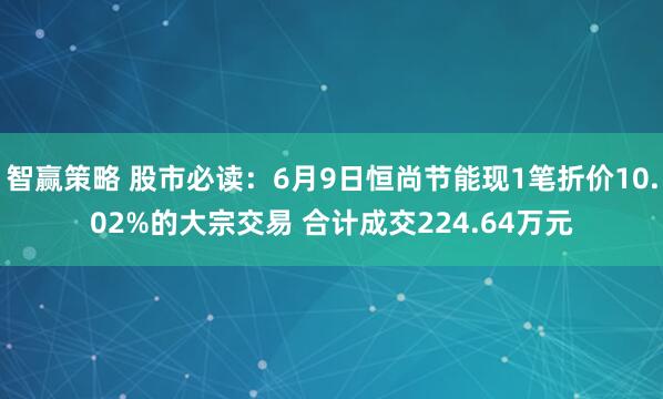 智赢策略 股市必读：6月9日恒尚节能现1笔折价10.02%的大宗交易 合计成交224.64万元
