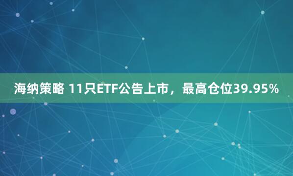 海纳策略 11只ETF公告上市，最高仓位39.95%