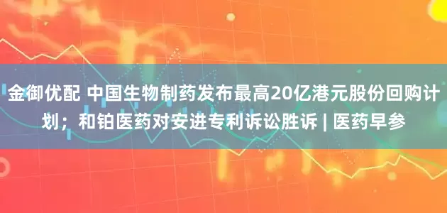 金御优配 中国生物制药发布最高20亿港元股份回购计划；和铂医药对安进专利诉讼胜诉 | 医药早参