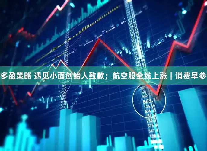 多盈策略 遇见小面创始人致歉；航空股全线上涨｜消费早参