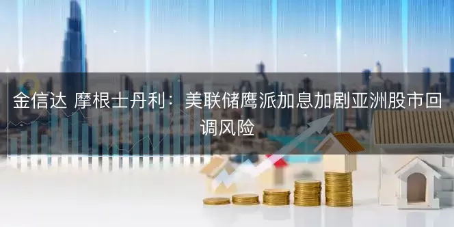 金信达 摩根士丹利：美联储鹰派加息加剧亚洲股市回调风险